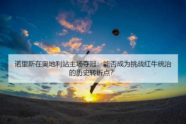诺里斯在奥地利站主场夺冠：能否成为挑战红牛统治的历史转折点？