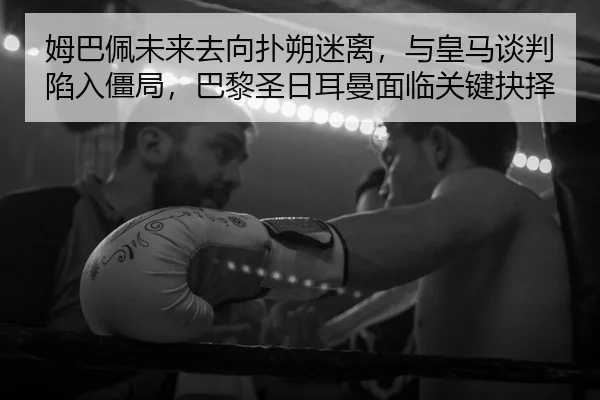 姆巴佩未来去向扑朔迷离，与皇马谈判陷入僵局，巴黎圣日耳曼面临关键抉择